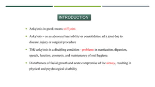 Ankylosis in greek means stiff joint.
 Ankylosis - as an abnormal immobility or consolidation of a joint due to
disease, injury or surgical procedure
 TMJ ankylosis is a disabling condition - problems in mastication, digestion,
speech, function, cosmesis, and maintenance of oral hygiene.
 Disturbances of facial growth and acute compromise of the airway, resulting in
physical and psychological disability
INTRODUCTION
 
