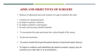 AIMS AND OBJECTIVES OF SURGERY
• Release of ankylosed mass and creation of a gap to mobilize the joint.
• Creation of a functional joint.
a. To improve patient’s nutrition.
b. To improve patient’s oral hygiene.
c. To carry out necessary dental treatment.
• To reconstruct the joint and restore the vertical height of the ramus.
• To prevent recurrence
• To restore normal facial growth pattern (based on functional matrix theory).
• To improve aesthetics and rehabilitate the patient (cosmetic surgery may be
carried out at a later date or at second phase).
 