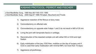J Oral Maxilllofac Surg.. 1990 Nov;48:1145-1151.1990
J Oral Maxillofac Surg.. 2009 Sep;67 1996-78 kaban, Bouchard and Troulis
1) Aggressive resection of the fibrous or bony mass
2) Coronoidectomy on affected side
3) Coronoidectomy on opposite side if steps 1 and 2 do not result in MO of 35 mm
4) Lining the joint with temporalis fascia or cartilage,
5) Reconstruction of the resected condyle unit with either DO or CCG and rigid
fixation
6) Early mobilization of the jaw, if DO then, mobilize on the day of surgery and if
CCG is used then early mobilization with minimal IMF( not more than 10 days)
7) Aggressive physiotherapy.
KABANS PROTOCOL- PERROT AND FISCHER
 