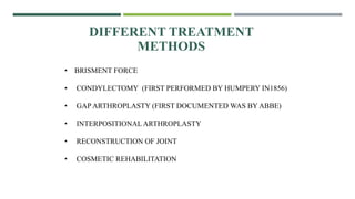 • BRISMENT FORCE
• CONDYLECTOMY (FIRST PERFORMED BY HUMPERY IN1856)
• GAP ARTHROPLASTY (FIRST DOCUMENTED WAS BY ABBE)
• INTERPOSITIONALARTHROPLASTY
• RECONSTRUCTION OF JOINT
• COSMETIC REHABILITATION
DIFFERENT TREATMENT
METHODS
 