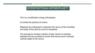 INTERPOSITIONAL ARTHROPLASTY
This is a modification of gap arthroplasty
Currently the protocol of choice
Materials are interposed in between the ramus of the mandible
and base of the skull to avoid re ankyloses.
The procedure involves creation of gap, barrier is inserted
between the two surfaces to avoid recurrence and to maintain
vertical height of the ramus.
 