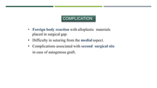 • Foreign body reaction with alloplastic materials
placed in surgical gap.
• Difficulty in suturing from the medial aspect.
• Complications associated with second surgical site
in case of autogenous graft.
COMPLICATION
 