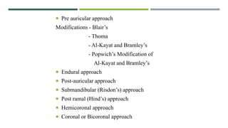  Pre auricular approach
Modifications - Blair’s
- Thoma
- Al-Kayat and Bramley’s
- Popwich’s Modification of
Al-Kayat and Bramley’s
 Endural approach
 Post-auricular approach
 Submandibular (Risdon’s) approach
 Post ramal (Hind’s) approach
 Hemicoronal approach
 Coronal or Bicoronal approach
 