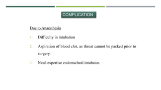 Due to Anaesthesia
1. Difficulty in intubation
2. Aspiration of blood clot, as throat cannot be packed prior to
surgery.
3. Need expertise endotracheal intubator.
COMPLICATION
 