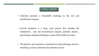  Ankylosis presents a formidable challenge to the oral and
maxillofacial surgeon.
 Overall treatment is a long- term project that includes the
orthodontist , oral and maxillofacial surgeon, pediatric dentist ,
psychologist and physiotherapist as part of the health care team.
 The patient’s post-operative commitment to physiotherapy and jaw-
stretching excercise determine the ultimate success.
CONCLUSION
 