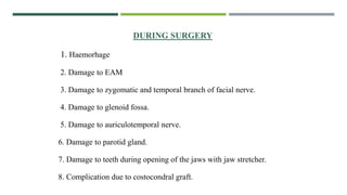 DURING SURGERY
1. Haemorhage
2. Damage to EAM
3. Damage to zygomatic and temporal branch of facial nerve.
4. Damage to glenoid fossa.
5. Damage to auriculotemporal nerve.
6. Damage to parotid gland.
7. Damage to teeth during opening of the jaws with jaw stretcher.
8. Complication due to costocondral graft.
 