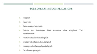 POST OPERATIVE COMPLICATIONS
1. Infection
2. Open bite
3. Recurrence of ankylosis
4. Erosion and heterotopic bone formation after alloplastic TMJ
reconstruction.
5. Fracture of costochondral graft.
6. Overgrowth of costochondral graft
7. Undergrowth of costochondral graft.
8. Facial nerve paralysis.
 