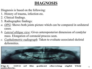 DIAGNOSIS
Diagnosis is based on the following:
1. History of trauma, infection etc.
2. Clinical findings.
3. Radiographic findings:
a. OPG: Shows both joints picture which can be compared in unilateral
cases.
b. Lateral oblique view: Gives anteroposterior dimension of condylar
mass. Elongation of coronoid process seen.
c. Cephalometric radiograph: Taken to evaluate associated skeletal
deformities.
12
 
