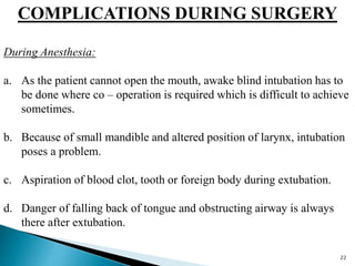 COMPLICATIONS DURING SURGERY
During Anesthesia:
a. As the patient cannot open the mouth, awake blind intubation has to
be done where co – operation is required which is difficult to achieve
sometimes.
b. Because of small mandible and altered position of larynx, intubation
poses a problem.
c. Aspiration of blood clot, tooth or foreign body during extubation.
d. Danger of falling back of tongue and obstructing airway is always
there after extubation.
22
 