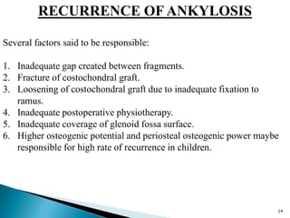 RECURRENCE OF ANKYLOSIS
Several factors said to be responsible:
1. Inadequate gap created between fragments.
2. Fracture of costochondral graft.
3. Loosening of costochondral graft due to inadequate fixation to
ramus.
4. Inadequate postoperative physiotherapy.
5. Inadequate coverage of glenoid fossa surface.
6. Higher osteogenic potential and periosteal osteogenic power maybe
responsible for high rate of recurrence in children.
24
 