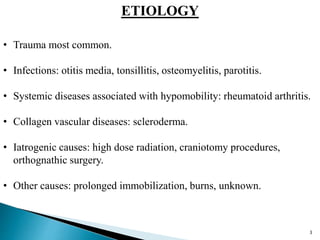 ETIOLOGY
• Trauma most common.
• Infections: otitis media, tonsillitis, osteomyelitis, parotitis.
• Systemic diseases associated with hypomobility: rheumatoid arthritis.
• Collagen vascular diseases: scleroderma.
• Iatrogenic causes: high dose radiation, craniotomy procedures,
orthognathic surgery.
• Other causes: prolonged immobilization, burns, unknown.
3
 