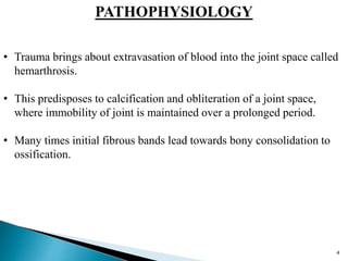 PATHOPHYSIOLOGY
• Trauma brings about extravasation of blood into the joint space called
hemarthrosis.
• This predisposes to calcification and obliteration of a joint space,
where immobility of joint is maintained over a prolonged period.
• Many times initial fibrous bands lead towards bony consolidation to
ossification.
4
 