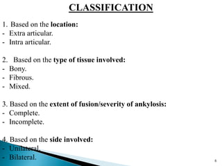 CLASSIFICATION
1. Based on the location:
- Extra articular.
- Intra articular.
2. Based on the type of tissue involved:
- Bony.
- Fibrous.
- Mixed.
3. Based on the extent of fusion/severity of ankylosis:
- Complete.
- Incomplete.
4. Based on the side involved:
- Unilateral.
- Bilateral. 6
 