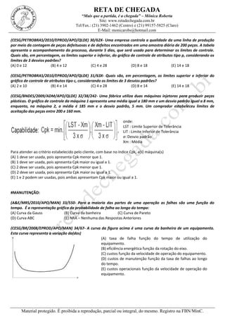 RETA DE CHEGADA
“Mais que a partida, é a chegada” – Mônica Roberta
Site: www.retadechegada.com.br
Tel/Fax.: (21) 3902-1462 (Centro) e (21) 99157-5825 (Claro)
E-Mail: monicarobs@hotmail.com
Material protegido. É proibida a reprodução, parcial ou integral, do mesmo. Registro na FBN/MinC.
(CESG/PETROBRAS/2010/EPROD/APO/QLDE) 30/62X- Uma empresa controla a qualidade da uma linha de produção
por meio da contagem de peças defeituosas e de defeitos encontrados em uma amostra diária de 200 peças. A tabela
apresenta o acompanhamento do processo, durante 5 dias, que será usado para determinar os limites de controle.
Quais são, em percentagem, os limites superior e inferior, do gráfico de controle de atributos tipo p, considerando os
limites de 3 desvios padrões?
(A) 0 e 12 (B) 4 e 12 (C) 4 e 28 (D) 8 e 18 (E) 14 e 18
(CESG/PETROBRAS/2010/EPROD/APO/QLDE) 31/63X- Quais são, em percentagem, os limites superior e inferior do
gráfico de controle de atributos tipo c, considerando os limites de 3 desvios padrões?
(A) 2 e 10 (B) 4 e 14 (C) 4 e 28 (D) 8 e 14 (E) 14 e 18
(CESG/BNDES/2009/ADM/APO/QLDE) 32/38/242- Uma fábrica utiliza duas máquinas injetoras para produzir peças
plásticas. O gráfico de controle da máquina 1 apresenta uma média igual a 180 mm e um desvio padrão igual a 8 mm,
enquanto, na máquina 2, a média é 185 mm e o desvio padrão, 5 mm. Um comprador estabeleceu limites de
aceitação das peças entre 200 e 160 mm.
onde:
LST : Limite Superior de Tolerância
LIT : Limite Inferior de Tolerância
σ: Desvio padrão
Xm : Média
Para atender ao critério estabelecido pelo cliente, com base no índice Cpk, a(s) máquina(s)
(A) 1 deve ser usada, pois apresenta Cpk menor que 1.
(B) 1 deve ser usada, pois apresenta Cpk maior ou igual a 1.
(C) 2 deve ser usada, pois apresenta Cpk menor que 1.
(D) 2 deve ser usada, pois apresenta Cpk maior ou igual a 1.
(E) 1 e 2 podem ser usadas, pois ambas apresentam Cpk maior ou igual a 1.
#MANUTENÇÃO:
(A&E/MRS/2010/APO/MAN) 33/550- Para a maioria das partes de uma operação as falhas são uma função do
tempo. É a representação gráfica da probabilidade de falha ao longo do tempo:
(A) Curva da Gauss (B) Curva da banheira (C) Curva de Pareto
(D) Curva ABC (E) NRA – Nenhuma das Respostas Anteriores
(CESG/BR/2008/EPROD/APO/MAN) 34/67- A curva da figura acima é uma curva da banheira de um equipamento.
Esta curva representa a variação da(dos)
(A) taxa de falha função do tempo de utilização do
equipamento.
(B) eficiência energética função da rotação do eixo.
(C) custos função da velocidade de operação do equipamento.
(D) custos de manutenção função da taxa de falhas ao longo
do tempo.
(E) custos operacionais função da velocidade de operação do
equipamento.
 