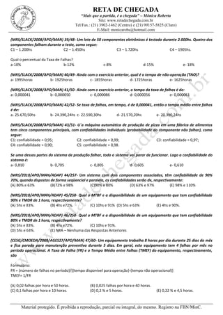 RETA DE CHEGADA
“Mais que a partida, é a chegada” – Mônica Roberta
Site: www.retadechegada.com.br
Tel/Fax.: (21) 3902-1462 (Centro) e (21) 99157-5825 (Claro)
E-Mail: monicarobs@hotmail.com
Material protegido. É proibida a reprodução, parcial ou integral, do mesmo. Registro na FBN/MinC.
(MRS/SLACK/2008/APO/MAN) 39/48- Um lote de 50 componentes eletrônicos é testado durante 2.000hs. Quatro dos
componentes falham durante o teste, como segue:
C1 – 1.200hs C2 – 1.450hs C3 – 1.720hs C4 – 1905hs.
Qual o percentual da Taxa de Falhas?
a-10% b-12% c-8% d-15% e- 18%
(MRS/SLACK/2008/APO/MAN) 40/49- Ainda com o exercício anterior, qual é o tempo de não-operação (TNO)?
a- 1995horas b- 1925horas c- 1855horas d- 1725horas e- 1625horas
(MRS/SLACK/2008/APO/MAN) 41/50- Ainda com o exercício anterior, o tempo da taxa de falhas é de:
a- 0,000041 b- 0,000050 c- 0,000086 d- 0,000056 e- 0,000061
(MRS/SLACK/2008/APO/MAN) 42/52- Se taxa de falhas, em tempo, é de 0,000041, então o tempo médio entre falhas
é de:
a- 25.670,50hs b- 24.390,24hs c- 22.590,30hs d- 21.570,20hs e- 20.390,24hs
(MRS/SLACK/2008/APO/MAN) 43/51- U´a máquina automática de produção de pizza em uma fábrica de alimentos
tem cinco componentes principais, com confiabilidades individuais (probabilidade do componente não falhar), como
segue:
C1: confiabilidade = 0,95; C2: confiabilidade = 0,99; C3: confiabilidade = 0,97;
C4: confiabilidade = 0,90; C5: confiabilidade = 0,98.
Se uma dessas partes do sistema de produção falhar, todo o sistema vai parar de funcionar. Logo a confiabilidade do
sistema é:
a- 0,810 b- 0,705 c- 0,805 d- 0,605 e- 0,610
(MRS/2010/APO/MAN/ADAP) 44/257- Um sistema com dois componentes associados, têm confiabilidade de 90%
70%, quando dispostos de forma seqüencial e paralela, as confiabilidades serão de, respectivamente:
(A) 80% e 63% (B)72% e 98% (C)90% e 80% (D) 63% e 97% (E) 98% e 110%
(MRS/2010/APO/MAN/ADAP) 45/258- Qual o MTBF e a disponibilidade de um equipamento que tem confiabilidade
90% e TMDR de 1 hora, respectivamente?
(A) 5hs e 83%. (B) 4hs e72%. (C) 10hs e 91% (D) 5hs e 63% (E) 4hs e 90%.
(MRS/2010/APO/MAN/ADAP) 46/258- Qual o MTBF e a disponibilidade de um equipamento que tem confiabilidade
80% e TMDR de 1 hora, respectivamente?
(A) 5hs e 83%. (B) 4hs e72%. (C) 10hs e 91%.
(D) 5hs e 63%. (E) NRA – Nenhuma das Respostas Anteriores
(CESG/CMOEDA/2009/AGES27/APO/MAN) 47/60- Um equipamento trabalha 8 horas por dia durante 25 dias do mês
e fica parado para manutenção preventiva durante 5 dias. Em geral, este equipamento tem 4 falhas por mês no
período operacional. A Taxa de Falha (FR) e o Tempo Médio entre Falhas (TMEF) do equipamento, respectivamente,
são
Formulário:
FR = (número de falhas no período)/[(tempo disponível para operação)-(tempo não operacional)]
TMEF= 1/FR
(A) 0,02 falhas por hora e 50 horas. (B) 0,025 falhas por hora e 40 horas.
(C) 0,1 falhas por hora e 10 horas. (D) 0,2 % e 5 horas. (E) 0,22 % e 4,5 horas.
 