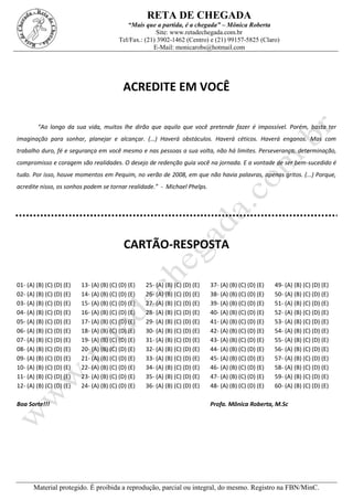 RETA DE CHEGADA
“Mais que a partida, é a chegada” – Mônica Roberta
Site: www.retadechegada.com.br
Tel/Fax.: (21) 3902-1462 (Centro) e (21) 99157-5825 (Claro)
E-Mail: monicarobs@hotmail.com
Material protegido. É proibida a reprodução, parcial ou integral, do mesmo. Registro na FBN/MinC.
ACREDITE EM VOCÊ
“Ao longo da sua vida, muitos lhe dirão que aquilo que você pretende fazer é impossível. Porém, basta ter
imaginação para sonhar, planejar e alcançar. (...) Haverá obstáculos. Haverá céticos. Haverá enganos. Mas com
trabalho duro, fé e segurança em você mesmo e nas pessoas a sua volta, não há limites. Perseverança, determinação,
compromisso e coragem são realidades. O desejo de redenção guia você na jornada. E a vontade de ser bem-sucedido é
tudo. Por isso, houve momentos em Pequim, no verão de 2008, em que não havia palavras, apenas gritos. (...) Porque,
acredite nisso, os sonhos podem se tornar realidade.” - Michael Phelps.
CARTÃO-RESPOSTA
01- (A) (B) (C) (D) (E) 13- (A) (B) (C) (D) (E) 25- (A) (B) (C) (D) (E) 37- (A) (B) (C) (D) (E) 49- (A) (B) (C) (D) (E)
02- (A) (B) (C) (D) (E) 14- (A) (B) (C) (D) (E) 26- (A) (B) (C) (D) (E) 38- (A) (B) (C) (D) (E) 50- (A) (B) (C) (D) (E)
03- (A) (B) (C) (D) (E) 15- (A) (B) (C) (D) (E) 27- (A) (B) (C) (D) (E) 39- (A) (B) (C) (D) (E) 51- (A) (B) (C) (D) (E)
04- (A) (B) (C) (D) (E) 16- (A) (B) (C) (D) (E) 28- (A) (B) (C) (D) (E) 40- (A) (B) (C) (D) (E) 52- (A) (B) (C) (D) (E)
05- (A) (B) (C) (D) (E) 17- (A) (B) (C) (D) (E) 29- (A) (B) (C) (D) (E) 41- (A) (B) (C) (D) (E) 53- (A) (B) (C) (D) (E)
06- (A) (B) (C) (D) (E) 18- (A) (B) (C) (D) (E) 30- (A) (B) (C) (D) (E) 42- (A) (B) (C) (D) (E) 54- (A) (B) (C) (D) (E)
07- (A) (B) (C) (D) (E) 19- (A) (B) (C) (D) (E) 31- (A) (B) (C) (D) (E) 43- (A) (B) (C) (D) (E) 55- (A) (B) (C) (D) (E)
08- (A) (B) (C) (D) (E) 20- (A) (B) (C) (D) (E) 32- (A) (B) (C) (D) (E) 44- (A) (B) (C) (D) (E) 56- (A) (B) (C) (D) (E)
09- (A) (B) (C) (D) (E) 21- (A) (B) (C) (D) (E) 33- (A) (B) (C) (D) (E) 45- (A) (B) (C) (D) (E) 57- (A) (B) (C) (D) (E)
10- (A) (B) (C) (D) (E) 22- (A) (B) (C) (D) (E) 34- (A) (B) (C) (D) (E) 46- (A) (B) (C) (D) (E) 58- (A) (B) (C) (D) (E)
11- (A) (B) (C) (D) (E) 23- (A) (B) (C) (D) (E) 35- (A) (B) (C) (D) (E) 47- (A) (B) (C) (D) (E) 59- (A) (B) (C) (D) (E)
12- (A) (B) (C) (D) (E) 24- (A) (B) (C) (D) (E) 36- (A) (B) (C) (D) (E) 48- (A) (B) (C) (D) (E) 60- (A) (B) (C) (D) (E)
Boa Sorte!!! Profa. Mônica Roberta, M.Sc
 