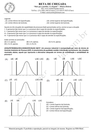 RETA DE CHEGADA
“Mais que a partida, é a chegada” – Mônica Roberta
Site: www.retadechegada.com.br
Tel/Fax.: (21) 3902-1462 (Centro) e (21) 99157-5825 (Claro)
E-Mail: monicarobs@hotmail.com
Material protegido. É proibida a reprodução, parcial ou integral, do mesmo. Registro na FBN/MinC.
Legenda:
. LIE: Limite Inferior de Especificação; . LSE: Limite Superior de Especificação;
. LIC: Limite Inferior de Controle; . LSC: Limite Superior de Controle.
Quanto às três situações de capabilidade de processos (Cpk) apresentadas acima, conclui-se que a situação
I - X apresenta Cpk menor que 1 e o processo não é capaz de atender às especificações.
II - Y apresenta Cpk menor que 1 e o processo é capaz de atender às especificações.
III - Z apresenta Cpk maior que 1 e o processo é capaz de atender às especificações.
IV - Y apresenta Cpk menor que 1 e o processo não é capaz de atender às especificações.
Estão corretas as conclusões
(A) I e II, apenas. (B) I e III, apenas. (C) II e III, apenas.
(D) I, II e III, apenas. (E) I, II, III e IV.
(CESG/PETROBRAS/2011/ADM/APO/QLDE) 08/57- Um processo industrial é acompanhado por meio da técnica de
Controle Estatístico de Processo (CEP). A característica da qualidade medida é distribuída normalmente. Das situações
mostradas abaixo, aquela que representa a alternativa adequada em termos de centralização e variabilidade do
processo é
Considere:
LSC = Limite Superior de Controle;
LIC = Limite Inferior de Controle;
LSE = Limite Superior de Especificação;
LIE = Limite Inferior de Especificação
 