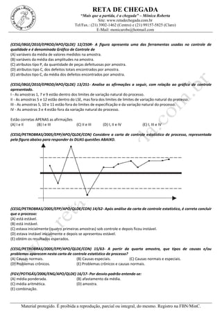 RETA DE CHEGADA
“Mais que a partida, é a chegada” – Mônica Roberta
Site: www.retadechegada.com.br
Tel/Fax.: (21) 3902-1462 (Centro) e (21) 99157-5825 (Claro)
E-Mail: monicarobs@hotmail.com
Material protegido. É proibida a reprodução, parcial ou integral, do mesmo. Registro na FBN/MinC.
(CESG/IBGE/2010/EPROD/APO/QLDE) 12/250R- A figura apresenta uma das ferramentas usadas no controle de
qualidade e é denominada Gráfico de Controle de
(A) variáveis da média de valores medidos na amostra.
(B) variáveis da média das amplitudes na amostra.
(C) atributos tipo P, da quantidade de peças defeituosas por amostra.
(D) atributos tipo C, dos defeitos totais encontrados por amostra.
(E) atributos tipo C, da média dos defeitos encontrados por amostra.
(CESG/IBGE/2010/EPROD/APO/QLDE) 13/251- Analise as afirmações a seguir, com relação ao gráfico de controle
apresentado.
I - As amostras 1, 7 e 9 estão dentro dos limites de variação natural do processo.
II - As amostras 5 e 12 estão dentro do LSE, mas fora dos limites de limites de variação natural do processo.
III - As amostras 5, 10 e 11 estão fora do limites de especificação e da variação natural do processo.
IV - As amostras 3 e 4 estão fora da variação natural do processo.
Estão corretas APENAS as afirmações
(A) I e II (B) I e III (C) II e III (D) I, II e IV (E) I, III e IV
(CESG/PETROBRAS/2005/EPP/APO/QLDE/CON) Considere a carta de controle estatístico de processo, representada
pela figura abaixo para responder às DUAS questões ABAIXO.
(CESG/PETROBRAS/2005/EPP/APO/QLDE/CON) 14/62- Após análise da carta de controle estatístico, é correto concluir
que o processo:
(A) está estável.
(B) está instável.
(C) estava inicialmente (quatro primeiras amostras) sob controle e depois ficou instável.
(D) estava instável inicialmente e depois se apresentou estável.
(E) obtém os resultados esperados.
(CESG/PETROBRAS/2005/EPP/APO/QLDE/CON) 15/63- A partir da quarta amostra, que tipos de causas e/ou
problemas aparecem nesta carta de controle estatístico de processo?
(A) Causas normais. (B) Causas especiais. (C) Causas normais e especiais.
(D) Problemas crônicos. (E) Problemas crônicos e causas normais.
(FGV/POTIGÁS/2006/ENG/APO/QLDE) 16/17- Por desvio-padrão entende-se:
(A) média ponderada. (B) afastamento da média.
(C) média aritmética. (D) amostra.
(E) combinação.
 