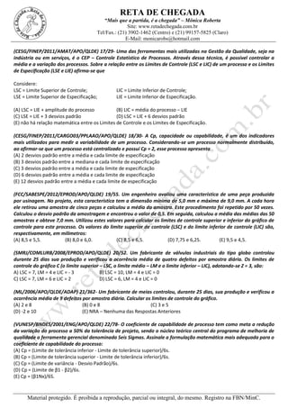 RETA DE CHEGADA
“Mais que a partida, é a chegada” – Mônica Roberta
Site: www.retadechegada.com.br
Tel/Fax.: (21) 3902-1462 (Centro) e (21) 99157-5825 (Claro)
E-Mail: monicarobs@hotmail.com
Material protegido. É proibida a reprodução, parcial ou integral, do mesmo. Registro na FBN/MinC.
(CESG/FINEP/2011/AMAT/APO/QLDE) 17/29- Uma das ferramentas mais utilizadas na Gestão da Qualidade, seja na
indústria ou em serviços, é o CEP – Controle Estatístico de Processos. Através dessa técnica, é possível controlar a
média e a variação dos processos. Sobre a relação entre os Limites de Controle (LSC e LIC) de um processo e os Limites
de Especificação (LSE e LIE) afirma-se que
Considere:
LSC = Limite Superior de Controle; LIC = Limite Inferior de Controle;
LSE = Limite Superior de Especificação; LIE = Limite Inferior de Especificação.
(A) LSC = LIE + amplitude do processo (B) LIC = média do processo − LIE
(C) LSE = LIE + 3 desvios padrão (D) LSC = LIE + 6 desvios padrão
(E) não há relação matemática entre os Limites de Controle e os Limites de Especificação.
(CESG/FINEP/2011/CARGO03/PPLAAO/APO/QLDE) 18/30- A Cp, capacidade ou capabilidade, é um dos indicadores
mais utilizados para medir a variabilidade de um processo. Considerando-se um processo normalmente distribuído,
ao afirmar-se que um processo está centralizado e possui Cp = 2, esse processo apresenta
(A) 2 desvios padrão entre a média e cada limite de especificação
(B) 3 desvios padrão entre a mediana e cada limite de especificação
(C) 3 desvios padrão entre a média e cada limite de especificação
(D) 6 desvios padrão entre a média e cada limite de especificação
(E) 12 desvios padrão entre a média e cada limite de especificação
(FCC/SABESPE/2012/EPROD/APO/QLDE) 19/55. Um engenheiro avaliou uma característica de uma peça produzida
por usinagem. No projeto, esta característica tem a dimensão mínima de 5,0 mm e máxima de 9,0 mm. A cada hora
ele retirou uma amostra de cinco peças e calculou a média da amostra. Este procedimento foi repetido por 50 vezes.
Calculou o desvio padrão da amostragem e encontrou o valor de 0,5. Em seguida, calculou a média das médias das 50
amostras e obteve 7,0 mm. Utilizou estes valores para calcular os limites de controle superior e inferior do gráfico de
controle para este processo. Os valores do limite superior de controle (LSC) e do limite inferior de controle (LIC) são,
respectivamente, em milímetros:
(A) 8,5 e 5,5. (B) 8,0 e 6,0. (C) 8,5 e 6,5. (D) 7,75 e 6,25. (E) 9,5 e 4,5.
(SMRJ/COMLURB/2008/EPROD/APO/QLDE) 20/52. Um fabricante de válvulas industriais do tipo globo controlou
durante 25 dias sua produção e verificou a ocorrência média de quatro defeitos por amostra diária. Os limites de
controle do gráfico C (o limite superior – LSC, o limite médio – LM e o limite inferior – LIC), adotando-se Z = 3, são:
A) LSC = 7, LM = 4 e LIC = - 3 B) LSC = 10, LM = 4 e LIC = 0
C) LSC = 7, LM = 6 e LIC = 2 D) LSC = 6, LM = 4 e LIC = 0
(ML/2006/APO/QLDE/ADAP) 21/362- Um fabricante de meias controlou, durante 25 dias, sua produção e verificou a
ocorrência média de 9 defeitos por amostra diária. Calcular os limites de controle do gráfico.
(A) 2 e 8 (B) 0 e 8 (C) 3 e 5
(D) -2 e 10 (E) NRA – Nenhuma das Respostas Anteriores
(VUNESP/BNDES/2001/ENG/APO/QLDE) 22/78- O coeficiente de capabilidade de processo tem como meta a redução
da variação do processo a 50% da tolerância de projeto, sendo o núcleo teórico central do programa de melhoria de
qualidade a ferramenta gerencial denominada Seis Sigmas. Assinale a formulação matemática mais adequada para o
coeficiente de capabilidade do processo:
(A) Cp = (Limite de tolerância inferior - Limite de tolerância superior)/6s.
(B) Cp = (Limite de tolerância superior - Limite de tolerância inferior)/6s.
(C) Cp = (Limite de variância - Desvio Padrão)/6s.
(D) Cp = (Limite de β1 - β2)/6s.
(E) Cp = (β1Nx)/6S.
 