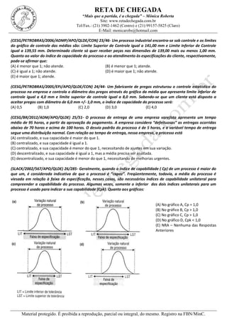 RETA DE CHEGADA
“Mais que a partida, é a chegada” – Mônica Roberta
Site: www.retadechegada.com.br
Tel/Fax.: (21) 3902-1462 (Centro) e (21) 99157-5825 (Claro)
E-Mail: monicarobs@hotmail.com
Material protegido. É proibida a reprodução, parcial ou integral, do mesmo. Registro na FBN/MinC.
(CESG/PETROBRAS/2006/ADMP/APO/QLDE/CON) 23/46- Um processo industrial encontra-se sob controle e os limites
do gráfico de controle das médias são: Limite Superior de Controle igual a 141,00 mm e Limite Inferior de Controle
igual a 139,55 mm. Determinado cliente só quer receber peças nas dimensões de 139,00 mais ou menos 1,00 mm.
Quanto ao valor do índice de capacidade do processo e ao atendimento às especificações do cliente, respectivamente,
pode-se afirmar que:
(A) é menor que 1; não atende. (B) é menor que 1; atende.
(C) é igual a 1; não atende. (D) é maior que 1; não atende.
(E) é maior que 1; atende.
(CESG/PETROBRAS/2005/EPJ/APO/QLDE/CON) 24/44- Um fabricante de pregos estruturou o controle estatístico do
processo na empresa e controla o diâmetro dos pregos através do gráfico da média que apresenta limite inferior de
controle igual a 4,0 mm e limite superior de controle igual a 8,0 mm. Sabendo-se que um cliente está disposto a
aceitar pregos com diâmetro de 6,0 mm +/- 1,0 mm, o índice de capacidade do processo será:
(A) 0,5 (B) 1,0 (C) 2,0 (D) 3,0 (E) 4,0
(CESG/BR/2012/ADM/APO/QLDE) 25/51- O processo de entrega de uma empresa varejista apresenta um tempo
médio de 95 horas, a partir da aprovação do pagamento. A empresa considera “defeituosas” as entregas ocorridas
abaixo de 70 horas e acima de 100 horas. O desvio padrão do processo é de 5 horas, e a variável tempo de entrega
segue uma distribuição normal. Com relação ao tempo de entrega, nessa empresa, o processo está
(A) centralizado, e sua capacidade é maior do que 1.
(B) centralizado, e sua capacidade é igual a 1.
(C) centralizado, e sua capacidade é menor do que 1, necessitando de ajustes em sua variação.
(D) descentralizado, e sua capacidade é igual a 1, mas a média precisa ser ajustada.
(E) descentralizado, e sua capacidade é menor do que 1, necessitando de melhorias urgentes.
(SLACK/2002/567/APO/QLDE) 26/285- Geralmente, quando o índice de capabilidade ( Cp) de um processo é maior do
que um, é considerada indicativa de que o processo é “capaz”. Freqüentemente, todavia, a média do processo é
viesada em relação à faixa de especificação, nesses casos, são necessários índices de capabilidade unilateral para
compreender a capabilidade do processo. Algumas vezes, somente o inferior dos dois índices unilaterais para um
processo é usado para indicar a sua capabilidade (Cpk). Quanto aos gráficos:
(A) No gráfico A, Cp = 1,0
(B) No gráfico B, Cp > 1,0
(C) No gráfico C, Cp > 1,0
(D) No gráfico D, Cpk < 1,0
(E) NRA – Nenhuma das Respostas
Anteriores
 