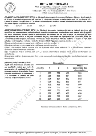 RETA DE CHEGADA
“Mais que a partida, é a chegada” – Mônica Roberta
Site: www.retadechegada.com.br
Tel/Fax.: (21) 3902-1462 (Centro) e (21) 99157-5825 (Claro)
E-Mail: monicarobs@hotmail.com
Material protegido. É proibida a reprodução, parcial ou integral, do mesmo. Registro na FBN/MinC.
(ML/2006/540/APO/QLDE/ADAP) 27/256- A fabricação de uma peça tem uma média igual a 5,8mm e desvio-padrão
de 0,5mm. O processo se encontra sob controle. O cliente está disposto a aceitar peças com LSE = 6,5mm e LIE =
4,6mm, de quanto é o Cpk? Nota: O Cpk mede o potencial que o processo tem em apresentar resultados ruins diante
dos limites inferior e superior de controle.
(A) 0,7 (B) 0,64 (C) 1,1 (D) 0,58 (E) 0,46
(CESG/BR/2010/ADMJ/APO/QLDE) 28/42- Um fabricante de peças e equipamentos para a indústria de óleo e gás
identificou um grave problema na fabricação de uma determinada peça, resultando em uma taxa de rejeição de 40%
das peças fabricadas, devido à falta de padronização do diâmetro de um furo na peça. Os projetistas da peça
especificaram um alvo de 5 cm para o diâmetro do furo, com limites de especificação de 5,005 cm e 4,995 cm.
Analisando-se todas as peças produzidas, calculou-se a média da variável diâmetro e obteve-se o valor de 5 cm. Com
relação à centralização, a variação e ao índice de capabilidade (Cp) deste processo, conclui-se que
(A) está centralizado, porém sua variação está fora de controle, com Cp > 1.
(B) está centralizado, porém sua variação está fora de controle, com Cp < 1.
(C) está centralizado e fora de controle, pois não é possível inferir sobre o valor de Cp, já que os limites superior e
inferior de controle não foram fornecidos.
(D) a variação está fora de controle, com Cp < 1, e apenas pela média do processo não é possível concluir sobre sua
centralização.
(E) a variação está fora de controle, com Cp > 1, mas apenas pela média do processo não é possível concluir sobre sua
centralização.
(CESG/BIO/2010/ADM/APO/QLDE)
29/34- Um determinado produto tem
sua qualidade medida por meio da
característica de qualidade/peso. Ao
longo de um turno de produção, foram
extraídas 10 amostras de tamanho n =
3 e calculadas as médias de cada
amostra, conforme a tabela abaixo.
 