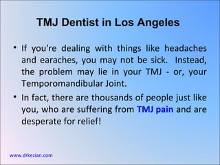TMJ Dentist in Los Angeles

 • If you're dealing with things like headaches
   and earaches, you may not be sick. Instead,
   the problem may lie in your TMJ - or, your
   Temporomandibular Joint.
 • In fact, there are thousands of people just like
   you, who are suffering from TMJ pain and are
   desperate for relief!


www.drkezian.com
 