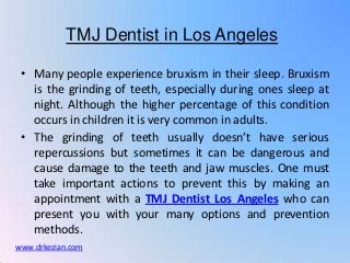 TMJ Dentist in Los Angeles

 • Many people experience bruxism in their sleep. Bruxism
   is the grinding of teeth, especially during ones sleep at
   night. Although the higher percentage of this condition
   occurs in children it is very common in adults.
 • The grinding of teeth usually doesn’t have serious
   repercussions but sometimes it can be dangerous and
   cause damage to the teeth and jaw muscles. One must
   take important actions to prevent this by making an
   appointment with a TMJ Dentist Los Angeles who can
   present you with your many options and prevention
   methods.
www.drkezian.com
 