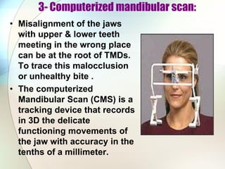3- Computerized mandibular scan:
• Misalignment of the jaws
with upper & lower teeth
meeting in the wrong place
can be at the root of TMDs.
To trace this malocclusion
or unhealthy bite .
• The computerized
Mandibular Scan (CMS) is a
tracking device that records
in 3D the delicate
functioning movements of
the jaw with accuracy in the
tenths of a millimeter.
 