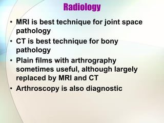 Radiology
• MRI is best technique for joint space
pathology
• CT is best technique for bony
pathology
• Plain films with arthrography
sometimes useful, although largely
replaced by MRI and CT
• Arthroscopy is also diagnostic
 