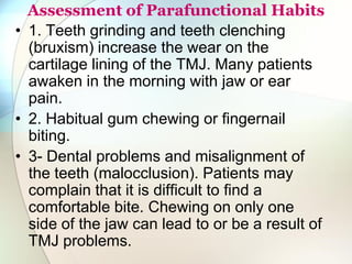 Assessment of Parafunctional Habits
• 1. Teeth grinding and teeth clenching
(bruxism) increase the wear on the
cartilage lining of the TMJ. Many patients
awaken in the morning with jaw or ear
pain.
• 2. Habitual gum chewing or fingernail
biting.
• 3- Dental problems and misalignment of
the teeth (malocclusion). Patients may
complain that it is difficult to find a
comfortable bite. Chewing on only one
side of the jaw can lead to or be a result of
TMJ problems.
 