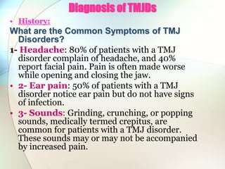 Diagnosis of TMJDs
• History:
What are the Common Symptoms of TMJ
Disorders?
1- Headache: 80% of patients with a TMJ
disorder complain of headache, and 40%
report facial pain. Pain is often made worse
while opening and closing the jaw.
• 2- Ear pain: 50% of patients with a TMJ
disorder notice ear pain but do not have signs
of infection.
• 3- Sounds: Grinding, crunching, or popping
sounds, medically termed crepitus, are
common for patients with a TMJ disorder.
These sounds may or may not be accompanied
by increased pain.
 