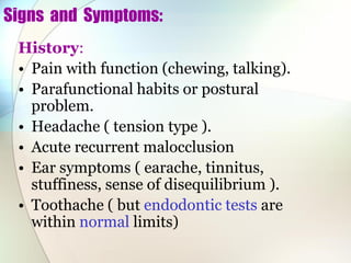 Signs and Symptoms:
History:
• Pain with function (chewing, talking).
• Parafunctional habits or postural
problem.
• Headache ( tension type ).
• Acute recurrent malocclusion
• Ear symptoms ( earache, tinnitus,
stuffiness, sense of disequilibrium ).
• Toothache ( but endodontic tests are
within normal limits)
 
