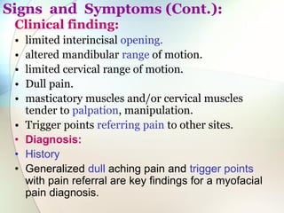 Signs and Symptoms (Cont.):
Clinical finding:
• limited interincisal opening.
• altered mandibular range of motion.
• limited cervical range of motion.
• Dull pain.
• masticatory muscles and/or cervical muscles
tender to palpation, manipulation.
• Trigger points referring pain to other sites.
• Diagnosis:
• History
• Generalized dull aching pain and trigger points
with pain referral are key findings for a myofacial
pain diagnosis.
 