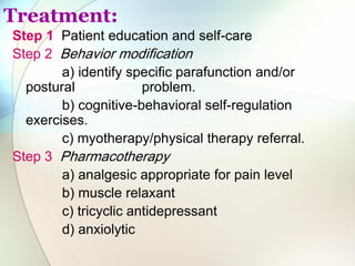 Treatment:
Step 1 Patient education and self-care
Step 2 Behavior modification
a) identify specific parafunction and/or
postural problem.
b) cognitive-behavioral self-regulation
exercises.
c) myotherapy/physical therapy referral.
Step 3 Pharmacotherapy
a) analgesic appropriate for pain level
b) muscle relaxant
c) tricyclic antidepressant
d) anxiolytic
 