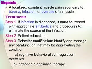 Diagnosis:
• A localized, constant muscle pain secondary to
trauma, infection, or overuse of a muscle.
Treatment:
Step 1 If infection is diagnosed, it must be treated
with appropriate antibiotics and procedures to
eliminate the source of the infection.
Step 2 Patient education.
Step 3 Behavior modification: identify and manage
any parafunction that may be aggravating the
condition.
a) cognitive-behavioral self-regulation
exercises.
b) orthopedic appliance therapy.
 
