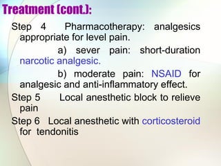Treatment (cont.):
Step 4 Pharmacotherapy: analgesics
appropriate for level pain.
a) sever pain: short-duration
narcotic analgesic.
b) moderate pain: NSAID for
analgesic and anti-inflammatory effect.
Step 5 Local anesthetic block to relieve
pain
Step 6 Local anesthetic with corticosteroid
for tendonitis
 