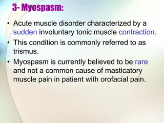 3- Myospasm:
• Acute muscle disorder characterized by a
sudden involuntary tonic muscle contraction.
• This condition is commonly referred to as
trismus.
• Myospasm is currently believed to be rare
and not a common cause of masticatory
muscle pain in patient with orofacial pain.
 