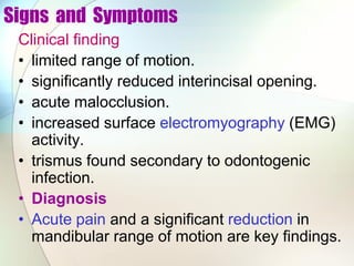 Signs and Symptoms
Clinical finding
• limited range of motion.
• significantly reduced interincisal opening.
• acute malocclusion.
• increased surface electromyography (EMG)
activity.
• trismus found secondary to odontogenic
infection.
• Diagnosis
• Acute pain and a significant reduction in
mandibular range of motion are key findings.
 