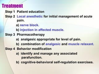 Treatment
Step 1 Patient education
Step 2 Local anesthetic for initial management of acute
pain.
a) nerve block.
b) injection in affected muscle.
Step 3 Pharmacotherapy
a) analgesic appropriate for level of pain.
b) combination of analgesic and muscle relaxant.
Step 4 Behavior modification
a) identify and manage any associated
parafunction.
b) cognitive-behavioral self-regulation exercises.
 