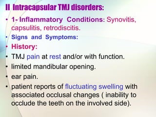 II Intracapsular TMJ disorders:
• 1- Inflammatory Conditions: Synovitis,
capsulitis, retrodiscitis.
• Signs and Symptoms:
• History:
• TMJ pain at rest and/or with function.
• limited mandibular opening.
• ear pain.
• patient reports of fluctuating swelling with
associated occlusal changes ( inability to
occlude the teeth on the involved side).
 