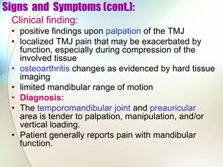 Signs and Symptoms (cont.):
Clinical finding:
• positive findings upon palpation of the TMJ
• localized TMJ pain that may be exacerbated by
function, especially during compression of the
involved tissue
• osteoarthritis changes as evidenced by hard tissue
imaging
• limited mandibular range of motion
• Diagnosis:
• The temporomandibular joint and preauricular
area is tender to palpation, manipulation, and/or
vertical loading.
• Patient generally reports pain with mandibular
function.
 