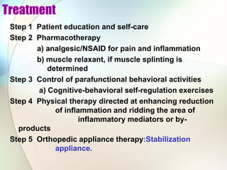 Treatment
Step 1 Patient education and self-care
Step 2 Pharmacotherapy
a) analgesic/NSAID for pain and inflammation
b) muscle relaxant, if muscle splinting is
determined
Step 3 Control of parafunctional behavioral activities
a) Cognitive-behavioral self-regulation exercises
Step 4 Physical therapy directed at enhancing reduction
of inflammation and ridding the area of
inflammatory mediators or by-
products
Step 5 Orthopedic appliance therapy:Stabilization
appliance.
 