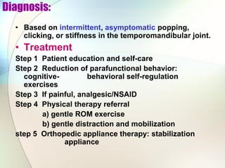 Diagnosis:
• Based on intermittent, asymptomatic popping,
clicking, or stiffness in the temporomandibular joint.
• Treatment
Step 1 Patient education and self-care
Step 2 Reduction of parafunctional behavior:
cognitive- behavioral self-regulation
exercises
Step 3 If painful, analgesic/NSAID
Step 4 Physical therapy referral
a) gentle ROM exercise
b) gentle distraction and mobilization
step 5 Orthopedic appliance therapy: stabilization
appliance
 