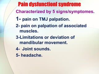 Pain dysfunctionl syndrome
Characterized by 5 signs/symptomes.
1- pain on TMJ palpation.
2- pain on palpation of associated
muscles.
3-Limitations or deviation of
mandibular movement.
4- Joint sounds.
5- headache.
 