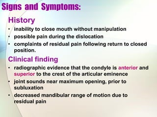Signs and Symptoms:
History
• inability to close mouth without manipulation
• possible pain during the dislocation
• complaints of residual pain following return to closed
position.
Clinical finding
• radiographic evidence that the condyle is anterior and
superior to the crest of the articular eminence
• joint sounds near maximum opening, prior to
subluxation
• decreased mandibular range of motion due to
residual pain
 