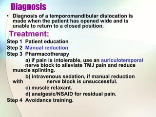 Diagnosis
• Diagnosis of a temporomandibular dislocation is
made when the patient has opened wide and is
unable to return to a closed position.
Treatment:
Step 1 Patient education
Step 2 Manual reduction
Step 3 Pharmacotherapy
a) if pain is intolerable, use an auriculotemporal
nerve block to alleviate TMJ pain and reduce
muscle splinting.
b) intravenous sedation, if manual reduction
with nerve block is unsuccessful.
c) muscle relaxant.
d) analgesic/NSAID for residual pain.
Step 4 Avoidance training.
 