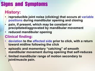 Signs and Symptoms
History:
• reproducible joint noise (clicking) that occurs at variable
positions during mandibular opening and closing
• pain, if present, which may be constant or
precipitated/aggravated by mandibular movement
• reduced mandibular opening
Clinical finding:
• deviation to the affected side prior to click, with a return
toward midline following the click
• episodic and momentary “catching” of smooth
mandibular movement during opening that self-reduces
• limited mandibular range of motion secondary to
joint/muscle pain.
 