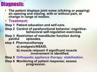 Diagnosis:
• The patient displays joint noise (clicking or popping)
on opening and closing, with or without pain, or
change in range of motion.
• Treatment:
Step 1 Patient education and self-care.
Step 2 Control of parafunctional behavior: cognitive-
behavioral self-regulation exercises.
Step 3 Restriction of mandibular function during
painful episodes.
step 4 Pharmacotherapy
a) analgesic/NSAID.
b) muscle relaxant if significant muscle
involvement is identified.
Step 5 Orthopedic appliance therapy: stabilization.
Step 6 Monitoring of patient response; assess
progression.
 