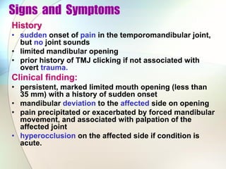 Signs and Symptoms
History
• sudden onset of pain in the temporomandibular joint,
but no joint sounds
• limited mandibular opening
• prior history of TMJ clicking if not associated with
overt trauma.
Clinical finding:
• persistent, marked limited mouth opening (less than
35 mm) with a history of sudden onset
• mandibular deviation to the affected side on opening
• pain precipitated or exacerbated by forced mandibular
movement, and associated with palpation of the
affected joint
• hyperocclusion on the affected side if condition is
acute.
 