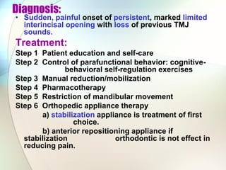 Diagnosis:
• Sudden, painful onset of persistent, marked limited
interincisal opening with loss of previous TMJ
sounds.
Treatment:
Step 1 Patient education and self-care
Step 2 Control of parafunctional behavior: cognitive-
behavioral self-regulation exercises
Step 3 Manual reduction/mobilization
Step 4 Pharmacotherapy
Step 5 Restriction of mandibular movement
Step 6 Orthopedic appliance therapy
a) stabilization appliance is treatment of first
choice.
b) anterior repositioning appliance if
stabilization orthodontic is not effect in
reducing pain.
 